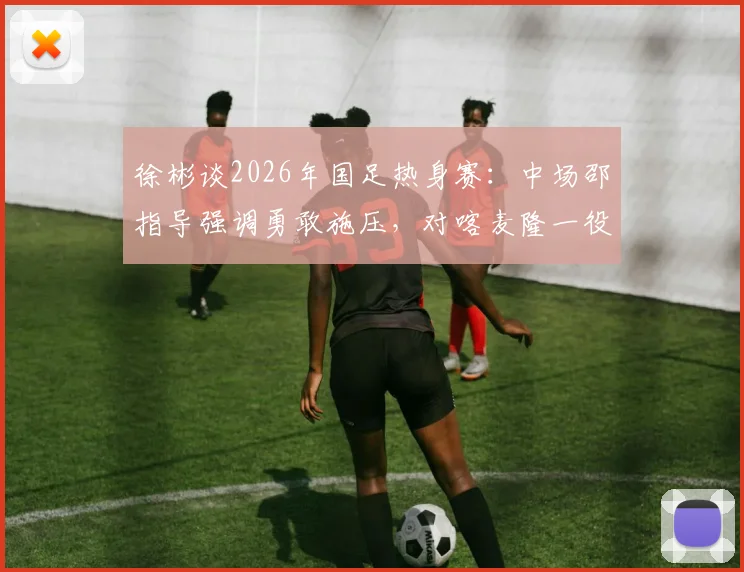 徐彬谈2026年国足热身赛：中场邵指导强调勇敢施压，对喀麦隆一役实战收获与战术调整深度剖析
