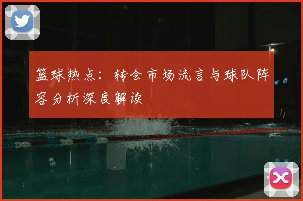 篮球热点：转会市场流言与球队阵容分析深度解读