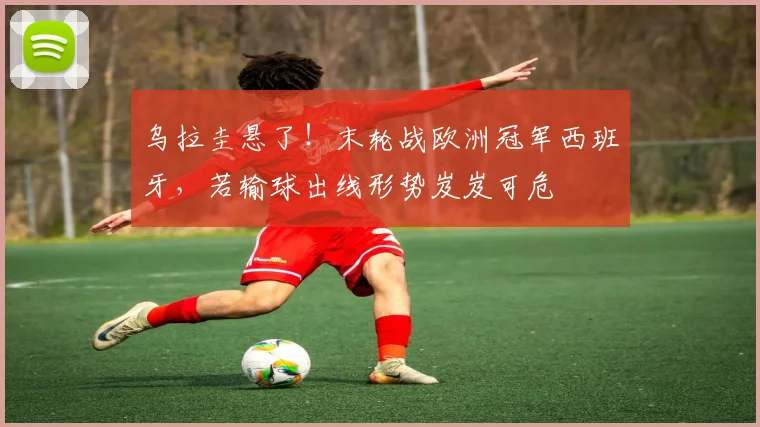乌拉圭悬了！末轮战欧洲冠军西班牙，若输球出线形势岌岌可危