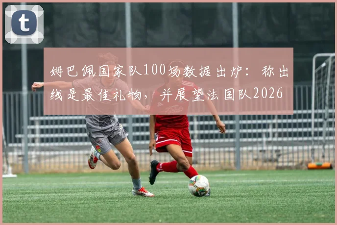 姆巴佩国家队100场数据出炉：称出线是最佳礼物，并展望法国队2026世界杯征程