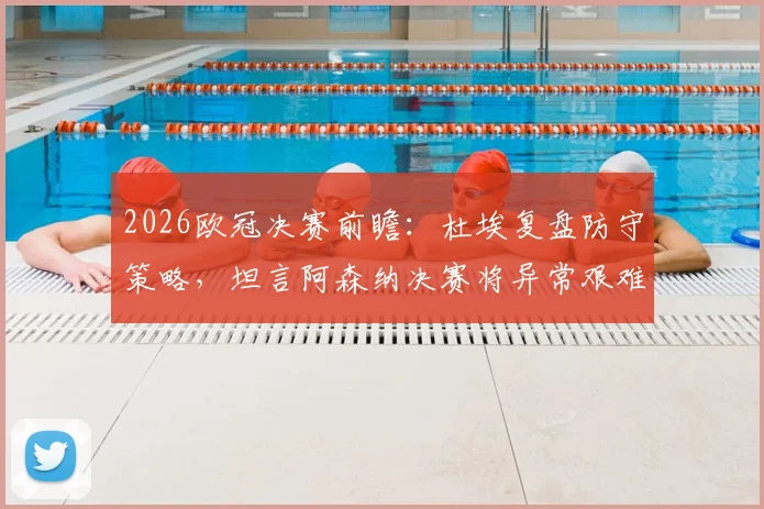 2026欧冠决赛前瞻：杜埃复盘防守策略，坦言阿森纳决赛将异常艰难