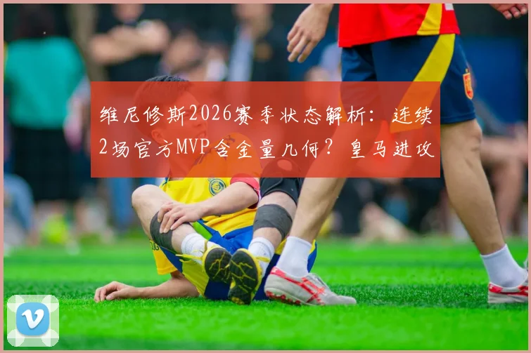 维尼修斯2026赛季状态解析:连续2场官方MVP含金量几何?皇马进攻核心数据对比引热议