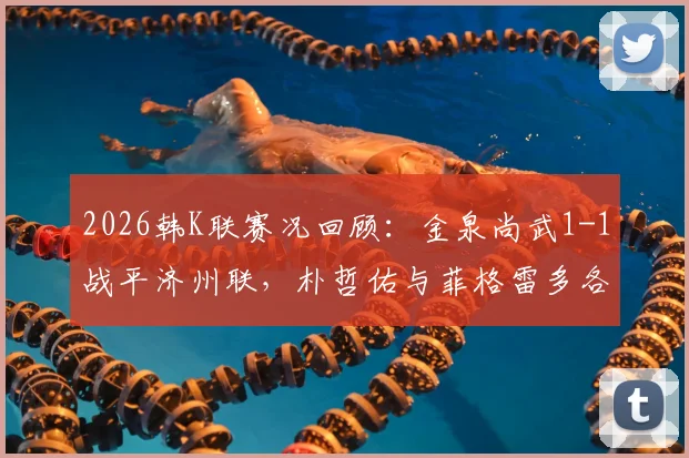 2026韩K联赛况回顾：金泉尚武1-1战平济州联，朴哲佑与菲格雷多各建一功