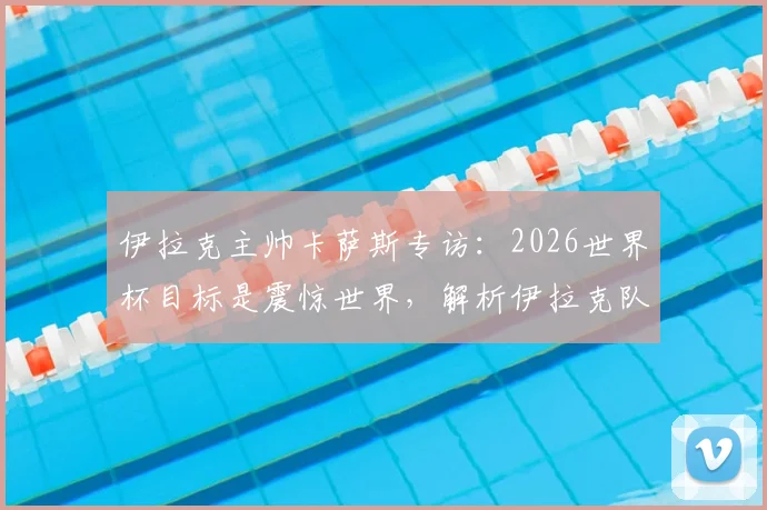 伊拉克主帅卡萨斯专访：2026世界杯目标是震惊世界，解析伊拉克队无压力作战心态与实力