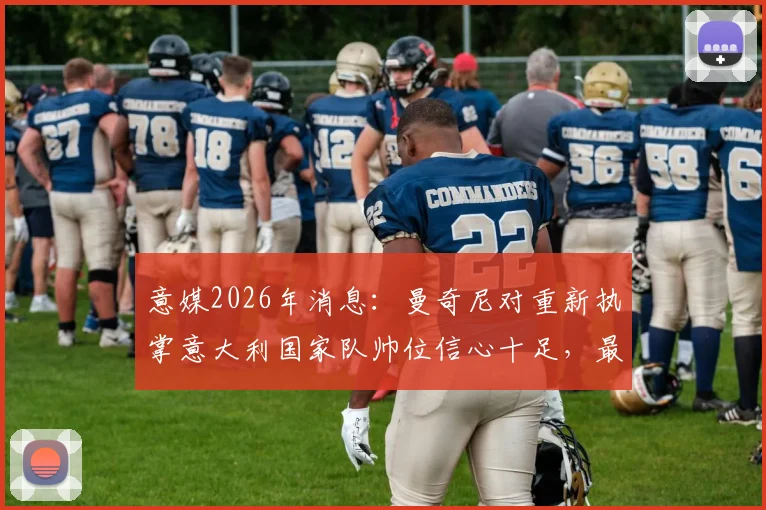 意媒2026年消息：曼奇尼对重新执掌意大利国家队帅位信心十足，最新动态与分析