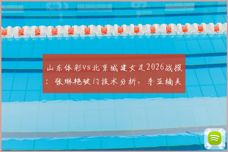 山东体彩vs北京城建女足2026战报：张琳艳破门技术分析，李亚楠关键进球回放，附比赛战术解读