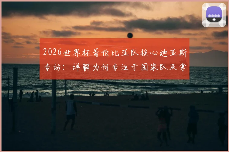 2026世界杯哥伦比亚队核心迪亚斯专访:详解为何专注于国家队及拿三分策略,附最新赛程与前景分析