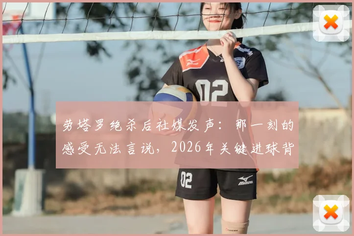 劳塔罗绝杀后社媒发声：那一刻的感受无法言说，2026年关键进球背后的真实心境与职业生涯回顾
