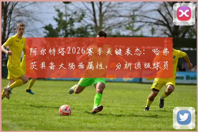 阿尔特塔2026赛季关键表态：哈弗茨具备大场面属性，分析顶级球员如何在高压力比赛中挺身而出