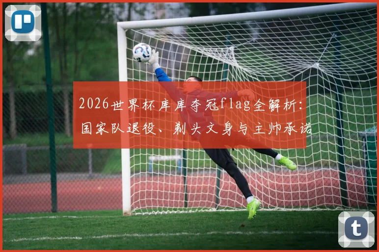 2026世界杯库库夺冠flag全解析：国家队退役、剃头文身与主帅承诺，三大赌注能否兑现？