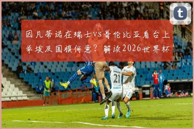因凡蒂诺在瑞士vs哥伦比亚看台上举埃及国旗何意？解读2026世界杯周期下的国际足联新信号