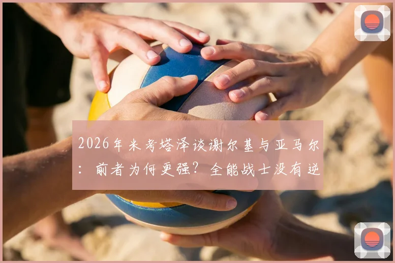 2026年米考塔泽谈谢尔基与亚马尔：前者为何更强？全能战士没有逆足脚