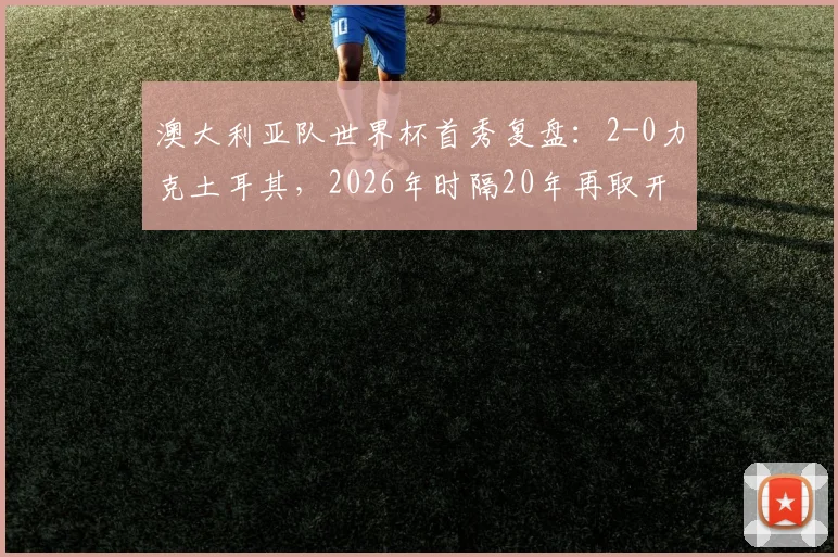 澳大利亚队世界杯首秀复盘：2-0力克土耳其，2026年时隔20年再取开门红，袋鼠军团关键战解析
