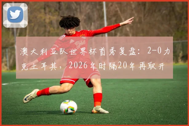 澳大利亚队世界杯首秀复盘：2-0力克土耳其，2026年时隔20年再取开门红，袋鼠军团关键战解析