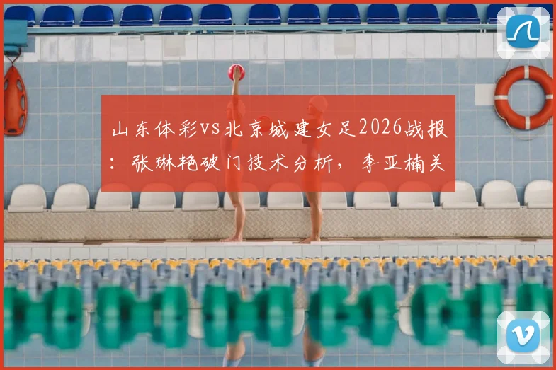 山东体彩vs北京城建女足2026战报：张琳艳破门技术分析，李亚楠关键进球回放，附比赛战术解读