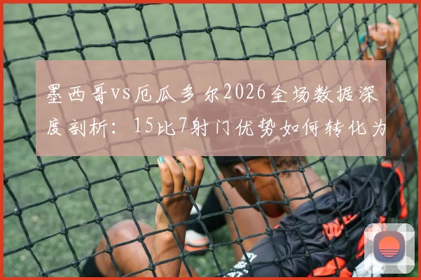 墨西哥vs厄瓜多尔2026全场数据深度剖析：15比7射门优势如何转化为2次绝佳机会？