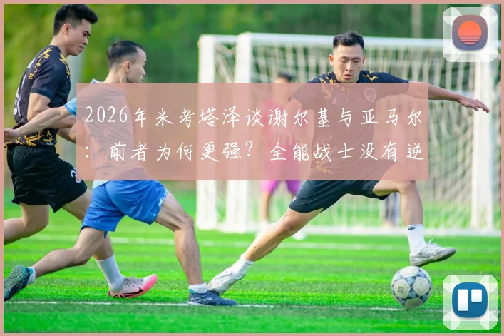 2026年米考塔泽谈谢尔基与亚马尔:前者为何更强?全能战士没有逆足脚