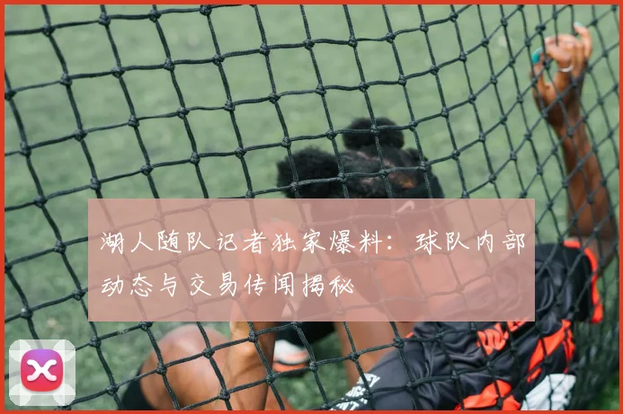 湖人随队记者独家爆料：球队内部动态与交易传闻揭秘
