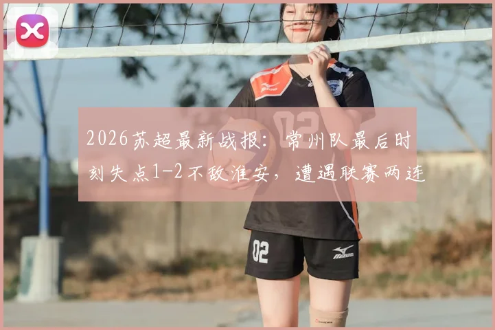 2026苏超最新战报：常州队最后时刻失点1-2不敌淮安，遭遇联赛两连败