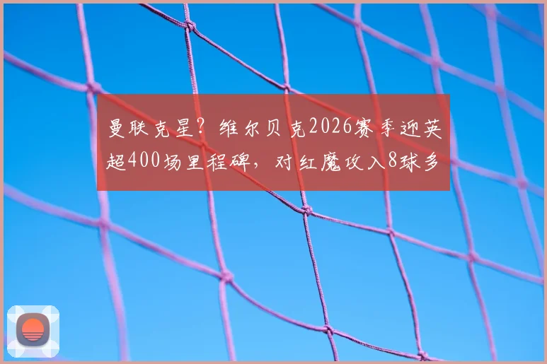 曼联克星？维尔贝克2026赛季迎英超400场里程碑，对红魔攻入8球多于任何对手