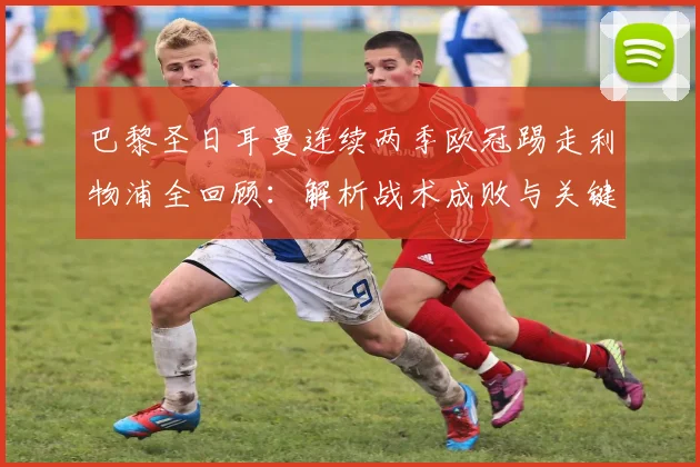 巴黎圣日耳曼连续两季欧冠踢走利物浦全回顾：解析战术成败与关键球星对决（2026赛季聚焦）