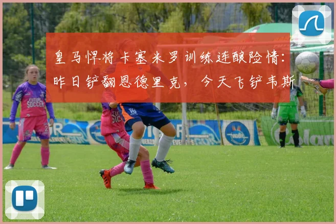 皇马悍将卡塞米罗训练连酿险情:昨日铲翻恩德里克,今天飞铲韦斯利引担忧,2026赛季状态成疑
