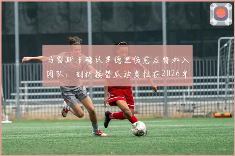 马雷斯卡确认罗德里伤愈后将加入团队，剖析接替瓜迪奥拉在2026年面临的执教挑战与战术变革