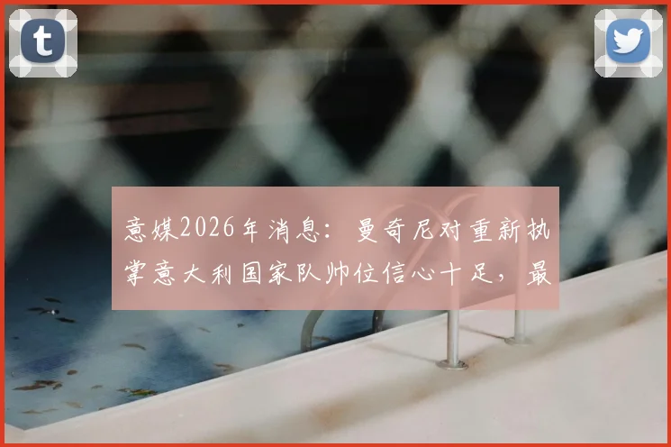 意媒2026年消息：曼奇尼对重新执掌意大利国家队帅位信心十足，最新动态与分析
