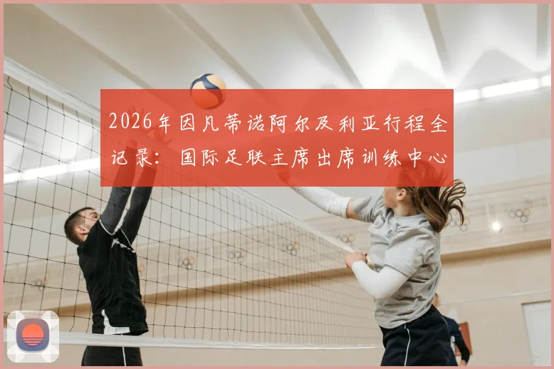 2026年因凡蒂诺阿尔及利亚行程全记录：国际足联主席出席训练中心剪彩仪式，中东报全程跟踪报道