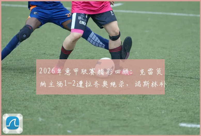 2026年意甲联赛精彩回顾：克雷莫纳主场1-2遭拉齐奥绝杀，诺斯林补时制胜球全解析