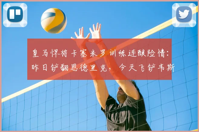 皇马悍将卡塞米罗训练连酿险情：昨日铲翻恩德里克，今天飞铲韦斯利引担忧，2026赛季状态成疑
