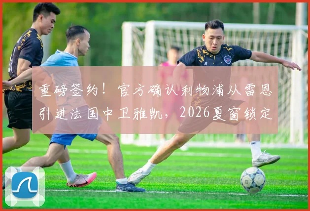 重磅签约!官方确认利物浦从雷恩引进法国中卫雅凯,2026夏窗锁定未来基石,5+1合同细节全解析