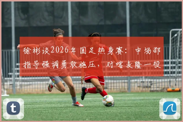 徐彬谈2026年国足热身赛：中场邵指导强调勇敢施压，对喀麦隆一役实战收获与战术调整深度剖析