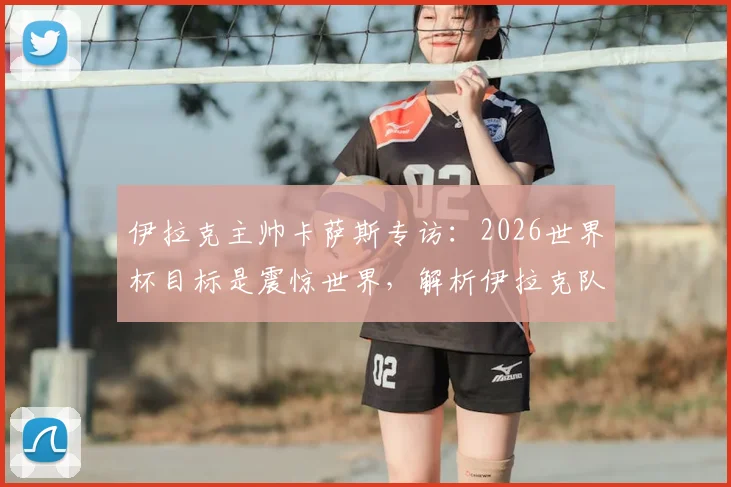 伊拉克主帅卡萨斯专访：2026世界杯目标是震惊世界，解析伊拉克队无压力作战心态与实力