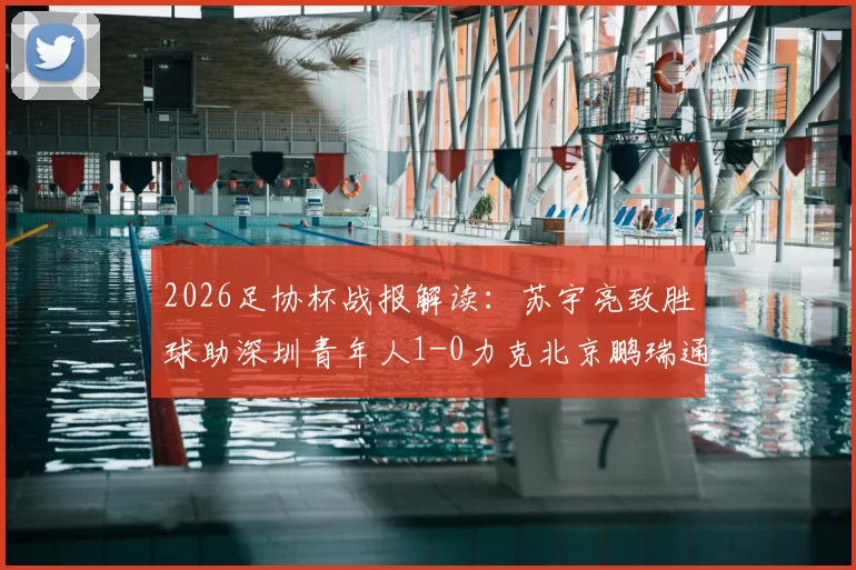 2026足协杯战报解读:苏宇亮致胜球助深圳青年人1-0力克北京鹏瑞通程,晋级前景如何?