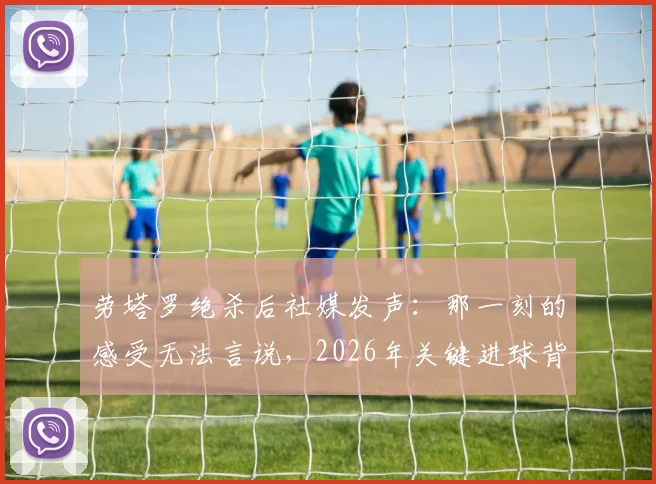 劳塔罗绝杀后社媒发声:那一刻的感受无法言说,2026年关键进球背后的真实心境与职业生涯回顾