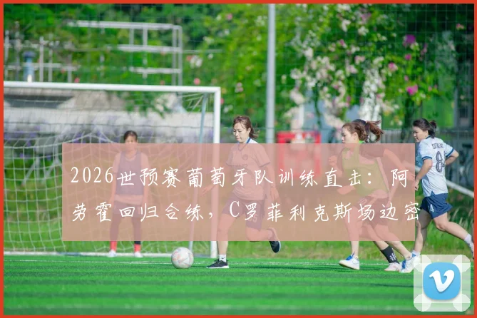 2026世预赛葡萄牙队训练直击：阿劳霍回归合练，C罗菲利克斯场边密切关注备战哥伦比亚