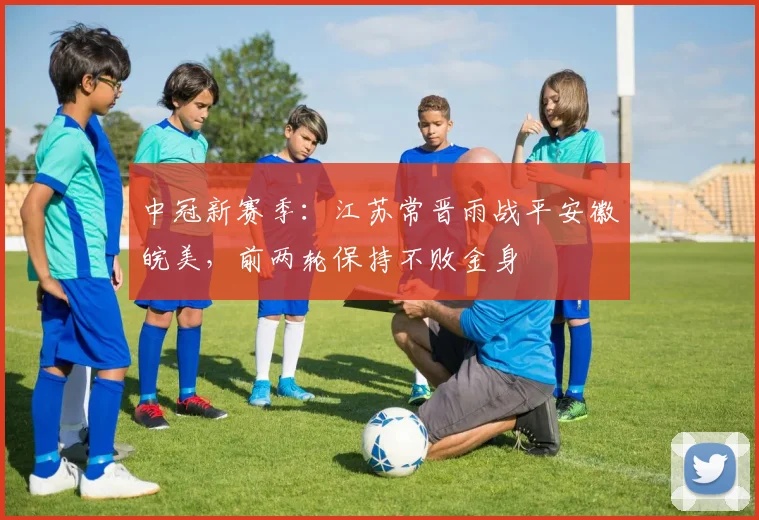 中冠新赛季：江苏常晋雨战平安徽皖美，前两轮保持不败金身