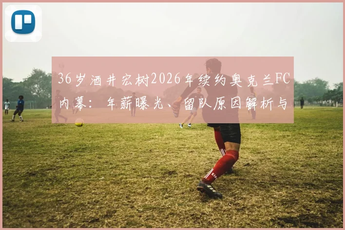 36岁酒井宏树2026年续约奥克兰FC内幕:年薪曝光、留队原因解析与未来一年展望