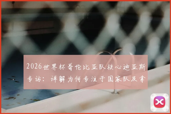 2026世界杯哥伦比亚队核心迪亚斯专访：详解为何专注于国家队及拿三分策略，附最新赛程与前景分析