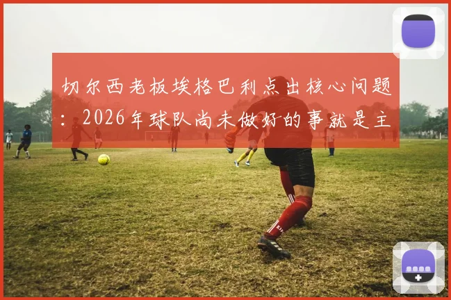 切尔西老板埃格巴利点出核心问题：2026年球队尚未做好的事就是主帅稳定，频繁换帅影响几何？