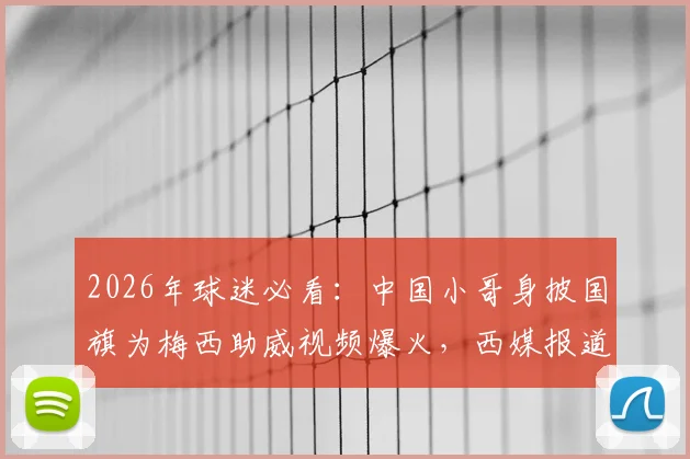 2026年球迷必看：中国小哥身披国旗为梅西助威视频爆火，西媒报道感动全球，热爱真的不分国界