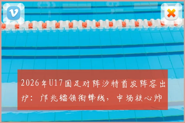 2026年U17国足对阵沙特首发阵容出炉：邝兆镭领衔锋线，中场核心帅惟浩替补待命引发热议